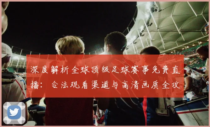 深度解析全球顶级足球赛事免费直播:合法观看渠道与高清画质全攻略
