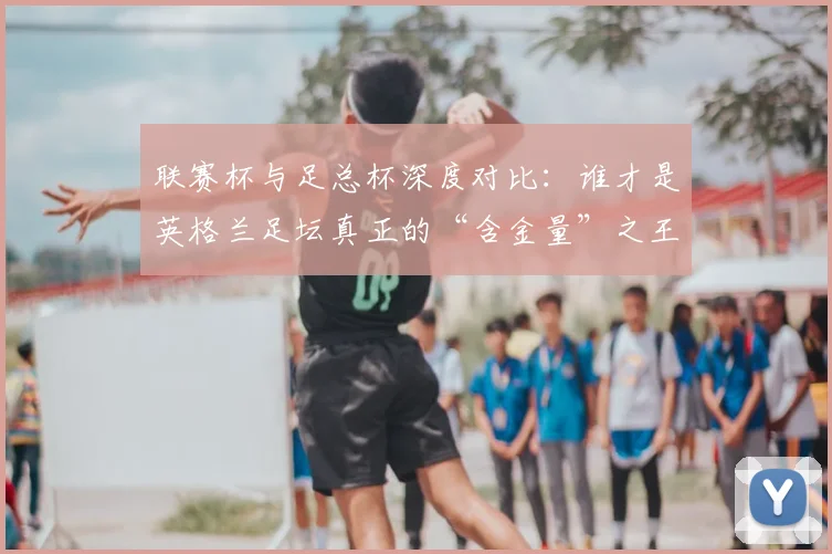 联赛杯与足总杯深度对比:谁才是英格兰足坛真正的“含金量”之王?