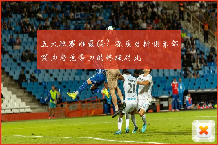 五大联赛谁最弱?深度分析俱乐部实力与竞争力的终极对比