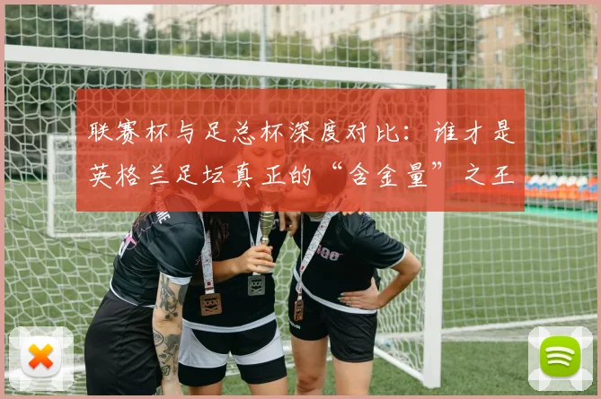 联赛杯与足总杯深度对比：谁才是英格兰足坛真正的“含金量”之王？