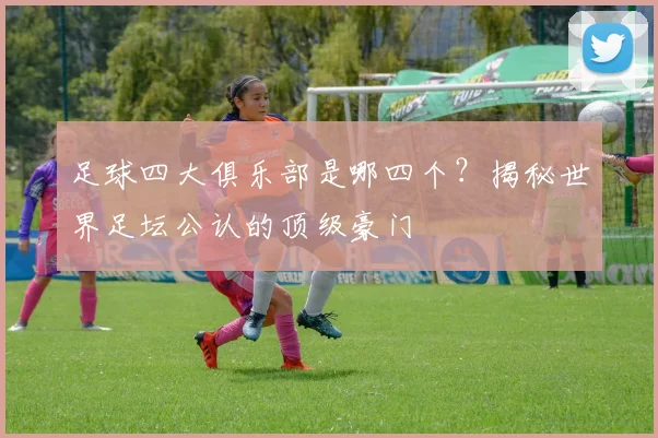 足球四大俱乐部是哪四个?揭秘世界足坛公认的顶级豪门