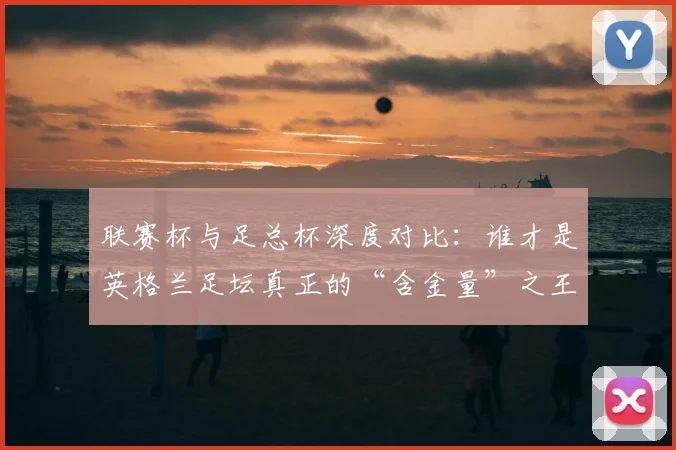 联赛杯与足总杯深度对比:谁才是英格兰足坛真正的“含金量”之王?