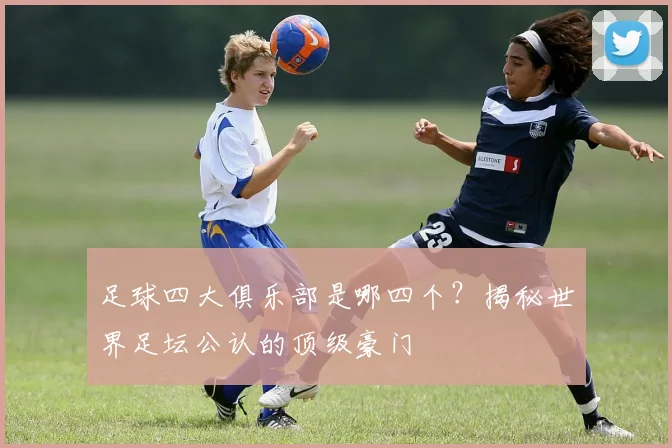 足球四大俱乐部是哪四个？揭秘世界足坛公认的顶级豪门