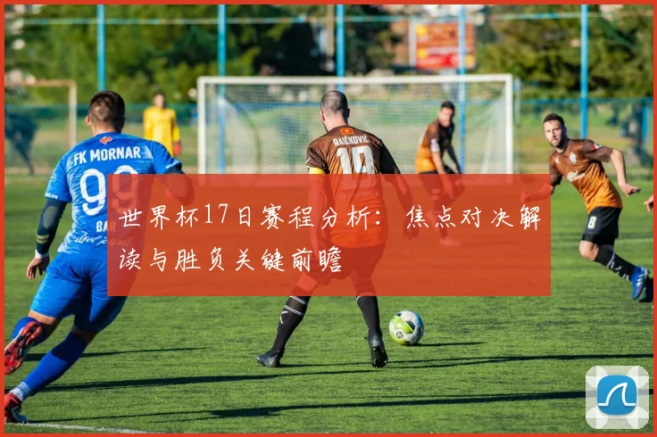 世界杯17日赛程分析：焦点对决解读与胜负关键前瞻