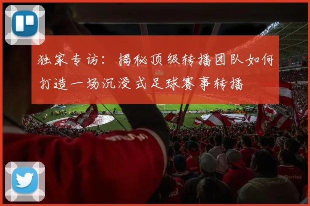 独家专访：揭秘顶级转播团队如何打造一场沉浸式足球赛事转播
