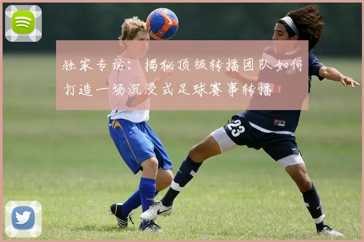 独家专访：揭秘顶级转播团队如何打造一场沉浸式足球赛事转播